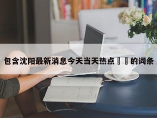 包含沈阳最新消息今天当天热点㊙️的词条